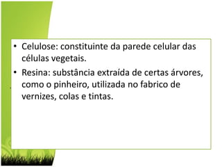 Celulose: constituinte da parede celular das células vegetais.Resina: substância extraída de certas árvores, como o pinheiro, utilizada no fabrico de vernizes, colas e tintas.