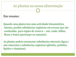 As plantas na nossa alimentação Em resumo: Quando uma planta tem uma actividade fotossintética intensa, produz substâncias orgânicas em excesso que são conduzidas  para órgãos de reserva – raiz, caule, folhas, flores e frutos (pericarpo ou semente). As plantas podem armazenar substâncias minerais (água e  sais minerais) e substâncias orgânicas (glícidos, prótidos, lípidos e vitaminas). 