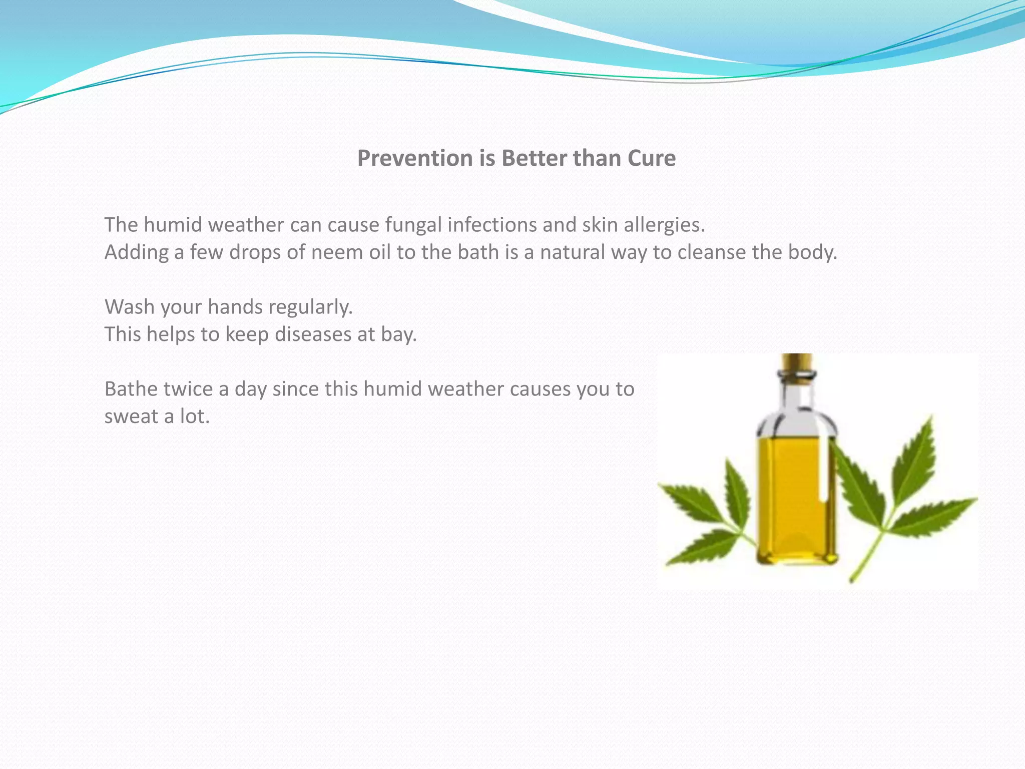Prevention is Better than Cure

The humid weather can cause fungal infections and skin allergies.
Adding a few drops of neem oil to the bath is a natural way to cleanse the body.

Wash your hands regularly.
This helps to keep diseases at bay.

Bathe twice a day since this humid weather causes you to
sweat a lot.
 