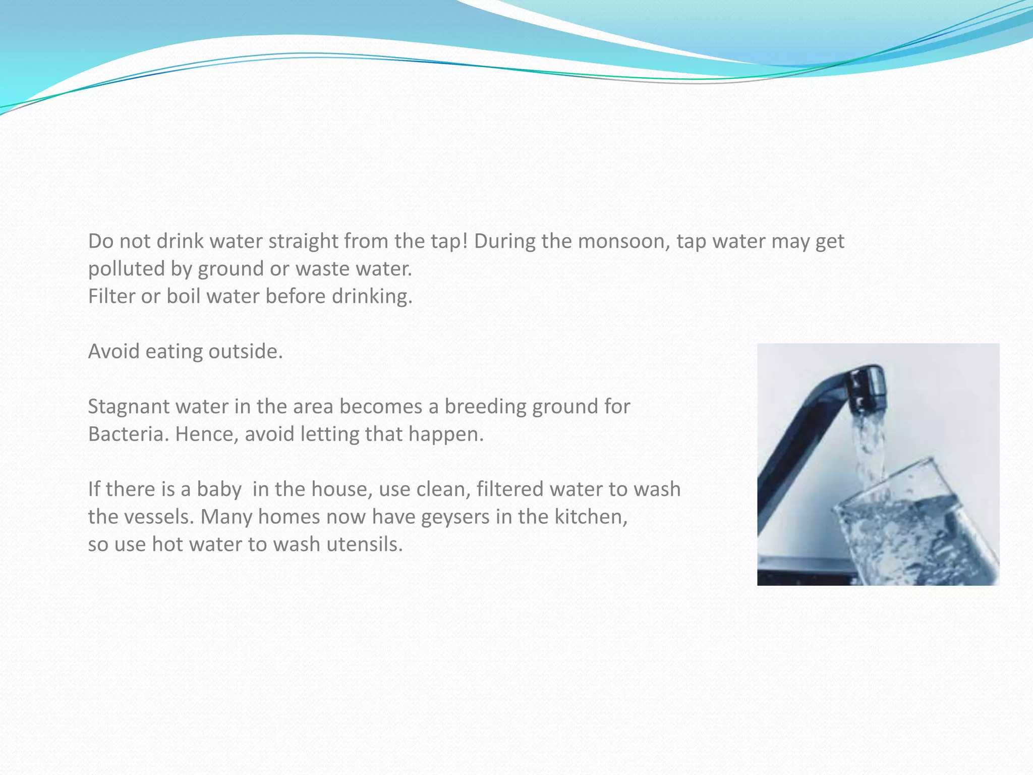 Do not drink water straight from the tap! During the monsoon, tap water may get
polluted by ground or waste water.
Filter or boil water before drinking.

Avoid eating outside.

Stagnant water in the area becomes a breeding ground for
Bacteria. Hence, avoid letting that happen.

If there is a baby in the house, use clean, filtered water to wash
the vessels. Many homes now have geysers in the kitchen,
so use hot water to wash utensils.
 