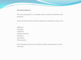 Pouring Problems!

The rains bring with it a bundle of joy as well as infections and
diseases.

Some of the the most common diseases during this season are
:

Malaria
Dengue
Typhoid
Gastroenteritis
Cholera
Jaundice
Pneumonia

Skin infections due to the moisture laden atmosphere are also
common.
 