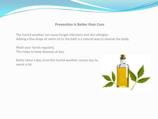 Prevention is Better than Cure

The humid weather can cause fungal infections and skin allergies.
Adding a few drops of neem oil to the bath is a natural way to cleanse the body.

Wash your hands regularly.
This helps to keep diseases at bay.

Bathe twice a day since this humid weather causes you to
sweat a lot.
 