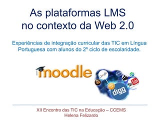 As plataformas LMS
   no contexto da Web 2.0
Experiências de integração curricular das TIC em Língua
  Portuguesa com alunos do 2º ciclo de escolaridade.




          XII Encontro das TIC na Educação – CCEMS
                        Helena Felizardo
 