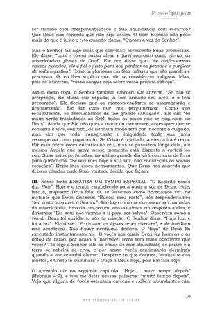 ser tratado com irresponsabilidade e Sua abundância com escárnio? 
Que Deus nos conceda que não seja assim. O bom Espírito não pede 
mais do que é justo e reto quando clama: “Ouçam a voz do Senhor”. 
Mas o Senhor faz algo mais que convidar: acrescenta Suas promessas. 
Ele disse; “ouvi e viverá vossa alma; e farei convosco pacto eterno, as 
misericórdias firmes de Davi”. Ele nos disse que: “se confessarmos 
nossos pecados, ele é fiel e justo para nos perdoar os pecados e purificar 
de toda injustiça”. Existem gloriosas em Sua palavra que são grandes e 
preciosas. Ó, eu lhes suplico que não se considerem indignos delas, 
pois se o fizerem, “vosso sangue seja sobre vossa própria cabeça”. 
Assim como roga, o Senhor também ameaça. Ele adverte. “Se não se 
arrepende, ele afiará sua espada; já tem armado seu arco, e o tem 
preparado”. Ele declara que os menosprezadores se assombrarão e 
desparecerão. Ele faz com que nos perguntemos: “Como nós 
escaparemos, se descuidarmos de tão grande salvação?”. Ele diz: “os 
maus serão trasladados ao Seol, todos os povos que se esquecem de 
Deus”. Ainda que Ele não quer a morte do que morre, antes quer que se 
converta e viva, contudo, de nenhum modo terá por inocente o culpado, 
mas sim que toda transgressão e iniquidade terão sua justa 
recompensa como pagamento. Se Cristo é rejeitado, a eterna irá é certa. 
Por essa porta vocês entrarão no céu, mas se passarem longe dela, até 
mesmo Aquele que agora nesse momento está disposto a cortejá-los 
com Suas mãos perfuradas, no último grande dia virá com vara de ferro 
para quebrá-los. “Se ouvirdes hoje a sua voz, não endureçais os vossos 
corações”. Deixo-lhes esses pensamentos. Que Deus nos conceda que 
deixem pisadas onde Suas vontade decida que façam. 
III. Nosso texto ENFATIZA UM TEMPO ESPECIAL. “O Espírito Santo 
diz: Hoje”. Hoje é o tempo estabelecido para ouvir a voz de Deus. Hoje, 
isso é, enquanto Deus fala. Ó, se fossemos como deveríamos ser, no 
instante que Deus dissesse: “Buscai meu rosto”, nós responderíamos 
“teu rosto buscarei, ó Senhor”. Tão logo como se ouvissem as chamadas 
da misericórdia, haveria um eco em nossas almas em resposta a elas, e 
diríamos: “Eis aqui nós viemos a ti para ser salvos”. Observem como a 
voz de Deus foi ouvida no ato na criação. O Senhor disse: “Haja luz; e 
foi a luz”. Ele disse: “Produzam as águas seres viventes”, e de imediato 
isso aconteceu. Não houve nenhuma demora. O “faça” de Deus foi 
executado instantaneamente. Ó vocês aos quais Deus fez homens e os 
dotou de razão, por acaso a insensível terra será mais obediente que 
vocês? Tão logo o Senhor fala as ondas do mar abundarão de peixes e a 
terra se cobrirá de erva, e por acaso vocês continuarão dormindo 
quando a voz celestial clama: “Desperte tu que dormes, levanta-te dos 
mortos, e Cristo te iluminará”? Ouça a Deus hoje, pois Ele fala hoje. 
O apostolo diz no seguinte capítulo: “Hoje.... muito tempo depois” 
(Hebreus 4:7), e vou me deter nessas palavras: “muito tempo depois”. 
Vejo que alguns de vocês ostentam carecas e exibem abundantes cãs. 
10 
W W W . P R O J E T O S P U R G E O N . C O M . B R 
 