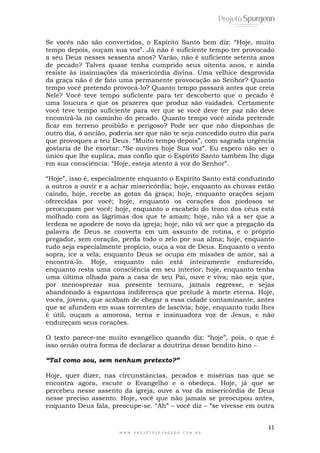 Se vocês não são convertidos, o Espírito Santo bem diz: “Hoje, muito 
tempo depois, ouçam sua voz”. Já não é suficiente tempo ter provocado 
a seu Deus nesses sessenta anos? Varão, não é suficiente setenta anos 
de pecado? Talves quase tenha cumprido seus oitenta anos, e ainda 
resiste às insinuações da misericórdia divina. Uma velhice desprovida 
da graça não é de fato uma permanente provocação ao Senhor? Quanto 
tempo você pretendo provocá-lo? Quanto tempo passará antes que creia 
Nele? Você teve tempo suficiente para ter descoberto que o pecado é 
uma loucura e que os prazeres que produz são vaidades. Certamente 
você teve tempo suficiente para ver que se você deve ter paz não deve 
encontrá-la no caminho do pecado. Quanto tempo você ainda pretende 
ficar em terreno proibido e perigoso? Pode ser que não disponhas de 
outro dia, ó ancião, poderia ser que não te seja concedido outro dia para 
que provoques a teu Deus. “Muito tempo depois”, com sagrada urgência 
gostaria de lhe exortar: “Se ouvires hoje Sua voz”. Eu espero não ser o 
único que lhe suplica, mas confio que o Espírito Santo também lhe diga 
em sua consciência: “Hoje, esteja atento à voz do Senhor”. 
“Hoje”, isso é, especialmente enquanto o Espírito Santo está conduzindo 
a outros a ouvir e a achar misericórdia; hoje, enquanto as chuvas estão 
caindo, hoje, recebe as gotas da graça; hoje, enquanto orações sejam 
oferecidas por você; hoje, enquanto os corações dos piedosos se 
preocupam por você; hoje, enquanto o escabelo do trono dos céus está 
molhado com as lágrimas dos que te amam; hoje, não vá a ser que a 
lerdeza se apodere de novo da igreja; hoje, não vá ser que a pregação da 
palavra de Deus se converta em um assunto de rotina, e o próprio 
pregador, sem coração, perda todo o zelo por sua alma; hoje, enquanto 
tudo seja especialmente propício, ouça a voz de Deus. Enquanto o vento 
sopra, ice a vela; enquanto Deus se ocupa em missões de amor, sai a 
encontrá-lo. Hoje, enquanto não está inteiramente endurecido, 
enquanto resta uma consciência em seu interior; hoje, enquanto tenha 
uma última olhada para a casa de seu Pai, ouve e viva; não seja que, 
por menosprezar sua presente ternura, jamais regresse, e sejas 
abandonado à espantosa indiferença que prelude à morte eterna. Hoje, 
vocês, jovens, que acabam de chegar a essa cidade contaminante, antes 
que se afundem em suas torrentes de lascívia; hoje, enquanto tudo lhes 
é útil, ouçam a amorosa, terna e insinuadora voz de Jesus, e não 
endureçam seus corações. 
O texto parece-me muito evangélico quando diz: “hoje”, pois, o que é 
isso senão outra forma de declarar a doutrina desse bendito hino – 
“Tal como sou, sem nenhum pretexto?” 
Hoje, quer dizer, nas circunstâncias, pecados e misérias nas que se 
encontra agora, escute o Evangelho e o obedeça. Hoje, já que se 
percebeu nesse assento da igreja, ouve a voz da misericórdia de Deus 
nesse preciso assento. Hoje, você que não jamais se preocupou antes, 
enquanto Deus fala, preocupe-se. “Ah” – você diz – “se vivesse em outra 
11 
W W W . P R O J E T O S P U R G E O N . C O M . B R 
 