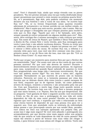 casa”. Você é chamado hoje, ainda que esteja vivendo com os piores 
pecadores. “Eu irei prestar atenção uma vez que tenha desfrutado desse 
prazer pecaminoso que prometi a mim mesmo na próxima quarta feira”. 
Ah, se é pecaminoso, foge dele, pois poderia constituir um momento 
decisivo em sua história e sela a ruína de sua alma. “se ouvires hoje 
Sua voz”. “Ah, se eu tivesse frequentado umas quantas reuniões 
adicionais de avivamento e se tivesse sentido em um melhor estado, eu 
obedeceria”. Não é assim que está escrito, pecador; não é assim. Não me 
é dito que pregue o Evangelho aos que estejam prontos para recebê-lo 
nem que eu lhes diga: “Aquele que crer e for batizado, será salvo, 
sempre quando já estiver preparado em alguma medida para crer”. Não, 
antes, devo entregar-lhe a mesma mensagem a toda criatura que esteja 
aqui. Em nome de Jesus de Nazaré, que também é Deus Todo poderoso 
à destra do Pai, creiam Nele e vocês viverão, pois Sua mensagem para 
vocês é para hoje e não admite nenhuma demora. “Porem eu tenho que 
me reformar, tenho que me emendar, e depois irei pensar em crer”. Isso 
é colocar o efeito antes da causa. Se ouvisse Sua voz, a reforma e a 
emenda virão para você, mas você não deve começar com elas como o 
primeiro passo. A voz de Deus não diz isso, mas sim que diz: “Crê no 
Senhor Jesus Cristo”. Ó, ouça essa voz. 
Tenho que ocupar um momento para mostrar-lhes por que o Senhor diz 
em misericórdia: “Hoje”. Por acaso você não se deu conta de que outras 
pessoas morrem? Por que você não deveria de morrer? Durante o 
desenvolvimento desses serviços várias pessoas partiram. Ao regressar 
para casa, surpreendi-me quando fiquei sabendo de quantos eu teria 
lhes prognosticado uma longa vida e morreram recentemente. Por que 
você não poderia morrer logo? “Eu sou forte e estou são”, alguém 
responde. Normalmente os que morrem de pronto não os homens 
robustos. Pareceria ser como se a tormenta passasse por cima dos 
fracotes que se dobram diante dela como juncos e assim escapam de 
sua fúria, enquanto que os de vigorosa saúde, tal como poderosas 
árvores do bosque, resistem a tormenta e são arrancados pela raiz por 
ela. Com que frequência a morto logo chega justo quando menos a 
esperávamos. “Se ouvires hoje sua voz”. Lhes farei a mesma pergunta 
que esse santo homem, o sr. Payson, lhes faz aos que despertaram. Ele 
os pergunta: “você gostaria de fazer o seguinte acordo: você encontrarás 
a Cristo no fim do ano, mas a prolongação de sua vida até então 
dependerá da vida de uma outra pessoa? Escolhe ao homem mais 
vigoroso que você conheça, e suponha que todo o relacionado ao bem 
estar eterno haverá de depender de que essa pessoa viva para ver o 
seguinte ano. Com que ansiedade vocês se inteiraria da enfermidade 
dessa pessoa e que preocupado estaria por sua saúde! Bem, pecador, 
você coloca em risco sua salvação apostando sua própria vida, por 
acaso isso é algo mais seguro? Se você está adiando e postergando seu 
arrependimento, por que deveria estar mais seguro sobre sua própria 
vida do que estaria se tudo dependesse da vida de outra pessoa? Não 
sejam tão néscios a ponto de brincar com suas vidas até chegar à 
tumba, e para brincar com suas almas até chegar ao inferno. Vocês não 
12 
W W W . P R O J E T O S P U R G E O N . C O M . B R 
 