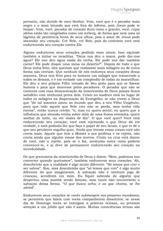 portanto, não duvide de meu Senhor. Vem, você que é o pecador mais 
negro e o mais imundo que está fora do inferno, pois Jesus pode te 
limpar. Vem, você, pecador de coração duro como o granito, você, cujos 
afetos estão tão congelados como um iceberg, de forma que nem uma só 
lágrima de penitência brota de seus olhos, pois o amor de Jesus pode 
abrandar seu coração. Crê Nele, crê Nele, pois do contrário você está 
endurecendo seu coração contra Ele. 
Alguns endurecem seus corações pedindo mais sinais. Isso equivale 
também a imitar os israelitas. “Deus nos deu o maná, pode dar-nos 
água? Ele nos deu água saída da rocha, Ele pode nos dar também 
carne? Ele pode dispor uma mesa no deserto?”. Depois de tudo o que 
Deus tinha feito, eles queriam que realizasse mais milagres ou de outra 
forma não creriam. Que nenhum de nós endureça seus corações dessa 
maneira. Deus tem feito para os homens um milagre que transcende a 
todos os demais, e é em verdade um compêndio de todas as maravilhas: 
Ele deu a seu próprio Filho tomado de Seu peito para que se fizesse 
homem e para que morresse pelos pecadores. O pecador que não se 
contenta com essa demonstração da misericórdia de Deus jamais ficará 
satisfeito com nenhuma prova dela. Cristo no madeiro está no lugar de 
todos os milagres na dispensação do Evangelho; se não creem a Deus 
que “de tal maneira amou ao mundo que deu a seu Filho Unigênito, 
para que todo aquele que Nele crer não se perda, mas tenha vida 
eterna”, então nunca crerão. “ó, mas eu quero sentir; eu quero que a 
influência que abunda venha sobre mim de uma forma estranha; quero 
sonhar de noite, ou ver visões de dia”. O que você quer? Você está 
endurecendo seu coração; você está rejeitando o que Deus dá em 
verdade, e está pedindo-lhe que faça o papel de seu lacaio, e que te dê o 
que seu petulante orgulho quer. Ainda que tivesse essas coisas você não 
creria mais. Aquele que tem a Moisés a aos profetas e os rejeita, não 
creria ainda que alguém viesse dos mortos. Cristo na cruz está diante 
de você, não o rejeite, pois se o faz, nenhuma outra coisa poderia 
convencer-te, e ai deve de permanecer endurecendo seu coração na 
incredulidade. 
Os que presumem da misericórdia de Deus e dizem: “Bem, podemos nos 
converter quando queiramos”, também endurecem seus corações. Ah, 
descobrirão que a realidade é algo muito diferente. “Só temos que crer e 
ser salvos”. Sim, mas descobrirão que “só temos que crer” é algo muito 
diferente do que imaginavam. A salvação não é nenhum jogo de 
crianças, acreditem em mim. Eu fiquei sabendo de alguém que 
despertou uma manhã sendo famoso, mas vocês não encontrarão a 
salvação dessa forma. “O que busca acha; e ao que chama, se lhe 
abrirá”. 
Endurecem seus corações se vocês submergem nos prazeres mundanos; 
se permitem que falem com vocês companheiros dissolutos; se nesse 
dia de Domingo vocês se entregam a práticas ociosas, ou prestam 
atenção a um júbilo que não é santo. Muitas consciências ternas são 
14 
W W W . P R O J E T O S P U R G E O N . C O M . B R 
 