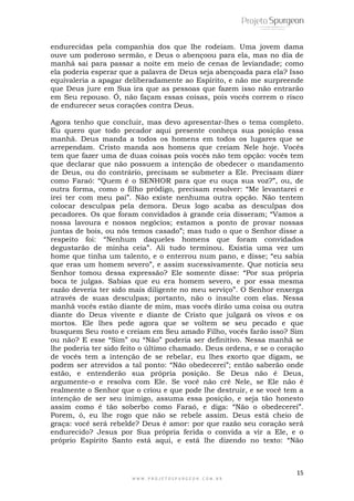 endurecidas pela companhia dos que lhe rodeiam. Uma jovem dama 
ouve um poderoso sermão, e Deus o abençoou para ela, mas no dia de 
manhã sai para passar a noite em meio de cenas de leviandade; como 
ela poderia esperar que a palavra de Deus seja abençoada para ela? Isso 
equivaleria a apagar deliberadamente ao Espírito, e não me surpreende 
que Deus jure em Sua ira que as pessoas que fazem isso não entrarão 
em Seu repouso. Ó, não façam essas coisas, pois vocês correm o risco 
de endurecer seus corações contra Deus. 
Agora tenho que concluir, mas devo apresentar-lhes o tema completo. 
Eu quero que todo pecador aqui presente conheça sua posição essa 
manhã. Deus manda a todos os homens em todos os lugares que se 
arrependam. Cristo manda aos homens que creiam Nele hoje. Vocês 
tem que fazer uma de duas coisas pois vocês não tem opção: vocês tem 
que declarar que não possuem a intenção de obedecer o mandamento 
de Deus, ou do contrário, precisam se submeter a Ele. Precisam dizer 
como Faraó: “Quem é o SENHOR para que eu ouça sua voz?”, ou, de 
outra forma, como o filho pródigo, precisam resolver: “Me levantarei e 
irei ter com meu pai”. Não existe nenhuma outra opção. Não tentem 
colocar desculpas pela demora. Deus logo acaba as desculpas dos 
pecadores. Os que foram convidados à grande ceia disseram; “Vamos a 
nossa lavoura e nossos negócios; estamos a ponto de provar nossas 
juntas de bois, ou nós temos casado”; mas tudo o que o Senhor disse a 
respeito foi: “Nenhum daqueles homens que foram convidados 
degustarão de minha ceia”. Ali tudo terminou. Existia uma vez um 
home que tinha um talento, e o enterrou num pano, e disse; “eu sabia 
que eras um homem severo”, e assim sucessivamente. Que noticia seu 
Senhor tomou dessa expressão? Ele somente disse: “Por sua própria 
boca te julgas. Sabias que eu era homem severo, e por essa mesma 
razão deveria ter sido mais diligente no meu serviço”. O Senhor enxerga 
através de suas desculpas; portanto, não o insulte com elas. Nessa 
manhã vocês estão diante de mim, mas vocês dirão uma coisa ou outra 
diante do Deus vivente e diante de Cristo que julgará os vivos e os 
mortos. Ele lhes pede agora que se voltem se seu pecado e que 
busquem Seu rosto e creiam em Seu amado Filho, vocês farão isso? Sim 
ou não? E esse “Sim” ou “Não” poderia ser definitivo. Nessa manhã se 
lhe poderia ter sido feito o último chamado. Deus ordena, e se o coração 
de vocês tem a intenção de se rebelar, eu lhes exorto que digam, se 
podem ser atrevidos a tal ponto: “Não obedecerei”; então saberão onde 
estão, e entenderão sua própria posição. Se Deus não é Deus, 
argumente-o e resolva com Ele. Se você não crê Nele, se Ele não é 
realmente o Senhor que o criou e que pode lhe destruir, e se você tem a 
intenção de ser seu inimigo, assuma essa posição, e seja tão honesto 
assim como é tão soberbo como Faraó, e diga: “Não o obedecerei”. 
Porem, ó, eu lhe rogo que não se rebele assim. Deus está cheio de 
graça: você será rebelde? Deus é amor: por que razão seu coração será 
endurecido? Jesus por Sua própria ferida o convida a vir a Ele, e o 
próprio Espírito Santo está aqui, e está lhe dizendo no texto: “Não 
15 
W W W . P R O J E T O S P U R G E O N . C O M . B R 
 