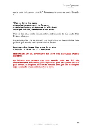 endureçais hoje vossos coração”. Entreguem-se agora ao amor Daquele 
– 
“Que em torno teu agora 
As cordas humanas querem lançam, 
As cordas do amor de Quem te há sido dado 
Para que se atem firmemente a Seu altar”. 
Que em Seu altar vocês possam estar a salvo no dia de Sua vinda. Que 
Deus os abençoe. 
Eu peço àqueles que sabem orar que implorem uma benção sobre essa 
palavra, por Jesus Cristo nosso Senhor. Amém. 
Porção das Escrituras lidas antes do sermão 
Números 13:26-33, 14:1-23; Salmo 95 
MENSAGEM DO SR. SPURGEON EM 1874 AOS LEITORES DESSE 
SERMÃO. 
Os leitores que pensam que este sermão pode ser útil são 
fervorosamente solicitados para reparti-lo, para que possa ser útil 
para outros. O pregador está muito ansioso para que sua mensagem 
seja espalhada e transmitida sobre a terra. 
16 
W W W . P R O J E T O S P U R G E O N . C O M . B R 
 