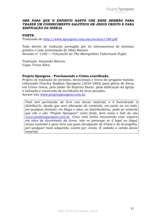 ORE PARA QUE O ESPIRITO SANTO USE ESSE SERMÃO PARA 
TRAZER UM CONHECIMENTO SALFÍVICO DE JESUS CRISTO E PARA 
EDIFICAÇÃO DA IGREJA 
FONTE: 
Traduzido de http://www.spurgeon.com.mx/sermon1160.pdf 
Todo direito de tradução protegido por lei internacional de domínio 
público e com autorização de Allan Roman. 
Sermão nº 1160 — Volume20 do The Metropolitan Tabernacle Pulpit, 
Tradução: Armando Marcos 
Capa: Victor Silva 
Projeto Spurgeon - Proclamando a Cristo crucificado. 
Projeto de tradução de sermões, devocionais e livros do pregador batista 
reformado Charles Haddon Spurgeon (1834-1892) para glória de Deus 
em Cristo Jesus, pelo poder do Espírito Santo, para edificação da Igreja 
e salvação e conversão de incrédulos de seus pecados. 
Acesse em: www.projetospurgeon.com.br 
Você tem permissão de livre uso desse material, e é incentivado a 
distribuí-lo, desde que sem alteração do conteúdo, em parte ou em todo, 
em qualquer formato: em blogs e sites, ou distribuidores, pede-se somente 
que cite o site “Projeto Spurgeon” como fonte, bem como o link do site 
www.projetospurgeon.com.br. Caso você tenha encontrado esse arquivo 
em sites de downloads de livros, não se preocupe se é legal ou ilegal, 
nosso material é para livre uso para divulgação de Cristo e do Evangelho, 
por qualquer meio adquirido, exceto por venda. É vedada a venda desse 
material 
17 
W W W . P R O J E T O S P U R G E O N . C O M . B R 
 