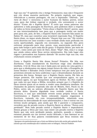 hoje sua voz.” O apóstolo cita o Antigo Testamento; mas não é frequente 
que cite dessa maneira particular. No próprio capítulo que segue, 
referindo-se a mesma passagem, ele usa a expressão: “Dizendo... por 
meio de Davi,” e menciona o autor humano do Salmo; porem, nesse 
caso, para dar ênfase especial à verdade, cita unicamente o autor 
divino: “Como diz o Espírito Santo.” É certo que essas palavras são 
aplicáveis a toda passagem da Escritura, pois podemos dizer a respeito 
de todos os livros inspirados: “Como disse o Espírito Santo”; porem, aqui 
se usa intencionalmente isso para que a passagem tenha um maior 
peso para nós, pois, de fato, o Espírito Santo não somente fala assim no 
Salmo 95, mas que constitui uma invariável expressão Sua. O Espírito 
Santo disse, ou segue ainda dizendo: “Ouçam hoje sua voz.” Ele revelou 
certa doutrina em uma ocasião e uma verdade ainda mais profunda em 
outra oportunidade, segundo era necessário, ou segundo Seu povo 
estivesse preparado para elas; porem, essa asseveração particular é 
para todo tempo e para cada dia de graça. O Espírito Santo, por meio de 
Paulo1, como antes por meio de Davi, disse: “Hoje”. Sim, essa é a carga 
que ainda coloca sobre Seus servos ministrantes. Em todo lugar eles 
rogam e persuadem aos homens dizendo “Se ouvires hoje sua voz, não 
endureçais vossos corações”. 
Como o Espírito Santo fala dessa forma? Primeiro, Ele fala nas 
Escrituras. Cada mandamento da Escritura exige uma obediência 
imediata. A lei de Deus não nos é dada para ser posta em uma gaveta e 
para que a obedeçamos em algum tempo futuro da vida; o Evangelho de 
nosso Senhor e Salvador Jesus Cristo tampouco tem por meta que lhe 
prestemos atenção na hora undécima e que o desatendamos durante as 
primeiras dez horas. Sempre que o Espírito Santo exorta, Ele fala no 
tempo presente, Ele manda que nos arrependamos agora, ou que 
creiamos agora, ou que busquemos agora ao Senhor. Eu lhes suplico 
que cada vez que leiam a Bíblia, recordem sempre que é o Espírito do 
Deus vivente quem ali os exorta a render uma obediência imediata. Os 
chamados da palavra inspirada não são de Moisés, Davi, Paulo ou de 
Pedro, antes são as solenes afirmações do Espírito Santo que fala 
através deles. Quanta dignidade essa verdade confere à Santa 
Escritura, e com que solenidade reveste nossa própria leitura dela! 
Contristamos o Espírito Santo colocando reparos enganosos à 
Escritura, tratando ela com irresponsabilidade, rebatendo suas 
doutrinas ou descuidando de suas admoestações; e isso é entrar em um 
terreno muito perigoso, pois ainda que Ele é paciente e compassivo, 
recordem que do pecado contra o Espírito Santo se afirma: “Nunca será 
perdoado”. Nem todo pecado contra o Espírito Santo é imperdoável; 
demos graças a Deus por isso; mas existe um pecado contra o Espírito 
Santo que não será perdoado jamais, portanto, quando o vejamos, 
estamos pisando em um terreno muito delicado, e isso fazemos se no 
momento de ler Sua palavra consideramos que Seus ensinos são 
4 
1 Spurgeon cria particularmente que a Carta aos Hebreus havia sido escrita pelo apóstolo Paulo 
(mesmo que essa consideração não é unânime entre os teólogos). Nota do Tradutor 
W W W . P R O J E T O S P U R G E O N . C O M . B R 
 