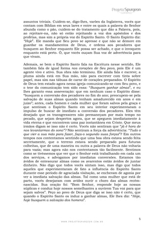assuntos triviais. Cuidem-se, digo-lhes, varões da Inglaterra, vocês que 
contam com Bíblias em seus lares e entre os quais a palavra do Senhor 
abunda como o pão, cuidem-se do tratamento que dão a Palavra, pois, 
ao rejeitare-na, não só estão rejeitando a voz dos apóstolos e dos 
profetas, mas sim a própria voz do Espírito Santo. O Santo Espírito diz: 
“Hoje”. Ele manda que Seu povo se apresse e que não se demore em 
guardar os mandamentos de Deus, e ordena aos pecadores que 
busquem ao Senhor enquanto Ele possa ser achado, e que o invoquem 
enquanto está perto. Ó, que vocês ouçam Sua voz de advertência para 
que vivam. 
Ademais, se bem o Espírito Santo fala na Escritura nesse sentido, Ele 
também fala de igual forma nos corações de Seu povo, pois Ele é um 
agente vivo e ativo. Sua obra não terminou. Ele ainda fala e escreve; a 
pluma ainda está em Sua mão, não para escrever com tinta sobre 
papel, mas sim nas tábuas de carne de corações preparados. O Espírito 
de Deus tem estado agora nessa igreja comunicando-se com Seu povo, e 
o teor da comunicação tem sido essa: “Busquem ganhar almas”, e eu 
lhes garanto essa asseveração: que em nenhum caso o Espírito disse: 
“busquem a conversão dos pecadores no fim do ano; preocupem-se pela 
salvação de suas almas quando tenham amadurecido em anos e em 
juízo”; antes, cada homem e cada mulher que foram salvos pela graça e 
que sentiram o Espírito Santo em seu interior experimentaram o 
impulso de buscar de imediato a conversão dos pecadores. Eles têm 
desejado que os transgressores não permaneçam por mais tempo no 
pecado, que sejam despertos agora, que se apeguem imediatamente à 
vida eterna e que encontrem uma paz instantânea em Cristo. Que meus 
irmãos digam se isso não é certo. Vocês não sentiram que “já é hora de 
nos levantarmos do sono”? Não sentiram a força da advertência: “Tudo o 
que vier a sua mão para fazer, faça-o segundo suas forças”? Em outros 
tempos nos contentamos sentindo que uma boa obra estava sendo feita 
secretamente, que o terreno estava sendo preparado para futuras 
colheitas, que de uma maneira ou outra a palavra de Deus não voltaria 
para vazia; mas agora não nos contentamos tão facilmente. Sentimos 
como se tivéssemos que ver que o Senhor está trabalhando em cada um 
dos serviços, e advogamos por imediatas conversões. Estamos tão 
ávidos de entesourar almas como os avarentos estão ávidos de juntar 
dinheiro. Não digo que todos vocês sintam isso, mas digo que todos 
aqueles que experimentaram de fato a influência do Espírito Santo 
durante esse período de agraciada visitação, se encheram de agonia por 
ver a imediata salvação das almas. Tal como uma mulher que está de 
parto, vocês desejaram com avidez ouvir o choro das almas recém-nascidas. 
Sua oração foi: “Bom Senhor, responde hoje as nossas 
súplicas e conduz hoje nossos semelhantes a ouvirem Tua voz para que 
sejam salvos”. Peço ao povo de Deus que diga se isso não é certo, que 
quando o Espírito Santo os induz a ganhar almas, Ele lhes diz: “Hoje, 
hoje busquem a salvação dos homens”. 
5 
W W W . P R O J E T O S P U R G E O N . C O M . B R 
 
