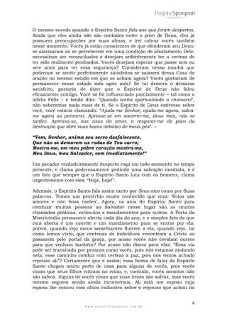 O mesmo sucede quando o Espírito Santo fala aos que foram despertos. 
Ainda que eles ainda não são contados entre o povo de Deus, eles já 
possuem preocupações por suas almas, e irei cobrar vocês também 
nesse momento. Vocês já estão conscientes de que ofenderam seu Deus; 
se alarmaram ao se perceberem em uma condição de afastamento Dele; 
necessitam ser reconciliados e desejam ardentemente ter a certeza de 
ter sido realmente perdoados. Vocês desejam esperar que passe seis ou 
sete anos para ter essa segurança? Consideram nessa manhã que 
poderiam se sentir perfeitamente satisfeitos se saíssem dessa Casa de 
oração no mesmo estado em que se acham agora? Vocês gostariam de 
permanecer nesse estado mês após mês? Se tal demora o deixasse 
satisfeito, gostaria de dizer que o Espírito de Deus não falou 
eficazmente contigo. Você só foi influenciado parcialmente – tal como o 
infeliz Félix – e tendo dito: “Quando tenha oportunidade o chamarei”, 
não saberemos nada mais de ti. Se o Espírito de Deus estivesse sobre 
você, você estaria clamando: “Ajuda-me Senhor, ajuda-me agora, salva-me 
agora ou perecerei. Apresse-se em socorrer-me, deus meu, não se 
tardes. Apressa-se, nas asas do amor, a resgatar-me do poço da 
destruição que abre suas bocas debaixo de meus pés”. – 
“Vem, Senhor, anima seu servo desfalecente, 
Que não se demorem as rodas de Teu carro; 
Mostra-me, em meu pobre coração mostra-me, 
Meu Deus, meu Salvador, vem imediatamente!” 
Um pecador verdadeiramente desperto roga em todo momento no tempo 
presente, e clama poderosamente pedindo uma salvação imediata, e é 
um fato que sempre que o Espírito Santo luta com os homens, clama 
urgentemente com eles: “Hoje, hoje!”. 
Ademais, o Espírito Santo fala assim tanto por Seus atos como por Suas 
palavras. Temos um provérbio muito conhecido que reza: ‘feitos são 
amores e não boas razões’. Agora, os atos do Espírito Santo para 
conduzir muitas pessoas ao Salvador nesse lugar são as muitas 
chamadas práticas, estímulos e mandamentos para outros. A Porta da 
Misericórdia permanece aberta cada dia do ano, e o simples fato de que 
está aberta é um convite e um mandamento para se entrar por ela; 
porem, quando vejo meus semelhantes fluírem a ela, quando vejo, tal 
como temos visto, que centenas de indivíduos encontram a Cristo ao 
passarem pelo portal da graça, por acaso vocês não covidam outros 
para que venham também? Por acaso não dizem para elas: “Essa via 
pode ser transitada por pessoas como vocês, pois nós estamos andando 
nela; esse caminho conduz com certeza à paz, pois nós temos achado 
repouso ali”? Certamente que é assim; essa forma de falar do Espírito 
Santo chegou muito perto de casa para alguns de vocês, pois vocês 
viram que seus filhos entram no reino, e, contudo, vocês mesmos não 
são salvos. Alguns de vocês viram que suas irmãs são salvas, mas vocês 
mesmo seguem sendo ainda inconversos. Ali está um esposo cuja 
esposa lhe contou com olhos radiantes sobre o repouso que achou no 
6 
W W W . P R O J E T O S P U R G E O N . C O M . B R 
 