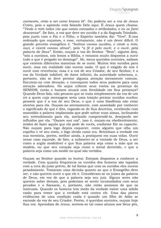 carmesim, virão a ser como branca lã”. Ou poderia ser a voz de Jesus 
Cristo, pois o apóstolo está falando Dele aqui. É Jesus quem chama: 
“Vinde a mim todos vós que estais cansados e atribulados, e eu os farei 
descansar”. De fato, a voz que deve ser ouvida é a da Sagrada Trindade, 
pois junto com o Pai e o Filho, o Espírito também diz: “Vem”. É-nos 
ordenado que ouçamos, e esse, certamente, não é um dever difícil. O 
grande preceito evangélico é: “Inclinai vossos ouvidos, e vinde a mim; 
ouvi, e viverá vossas almas”, pois “a fé é pelo ouvir, e o ouvir, pela 
palavra de Deus”. Então, ouçam a voz do Senhor. “Bem”, alguém dirá, 
“nós a ouvimos, nós lemos a Bíblia, e estamos muito dispostos a ouvir 
tudo o que é pregado no domingo”. Ah, meus queridos ouvintes, saibam 
que existem diferentes maneiras de se ouvir. Muitos têm ouvidos para 
ouvir, mas em realidade não ouvem nada. O que é exigido de nós é 
ouvir com reverência; essa é a voz de seu Criador, de seu Senhor; é a 
voz da Verdade infalível, do Amor infinito, da autoridade soberana, e, 
portanto, não se deve prestar alguma atenção meramente comum. 
Escutem-na com devoção, e convoquem todos seus poderes para uma 
atenção adoradora. Os anjos cobrem seus rostos na presença do 
SENHOR, então o homem atuará com frivolidade em Sua presença? 
Quando Deus fala, não pensem que se trata simplesmente da voz de um 
rei a quem cuja mensagem seria uma traição prestar ouvidos surdos; 
pensem que é a voz de seu Deus, e que é uma blasfêmia não estar 
atentos para ela. Ouçam-no atentamente, com ansiedade por conhecer 
o significado do que é dito, regando-se de Sua doutrina, recebendo com 
mansidão a palavra implantada que pode salvar suas almas, inclinando 
seu entendimento para ela, anelando compreendê-la, desejando ser 
influídos por ela. “Ouçam sua voz”, isso é, ouçam-na obedientemente, 
ávidos de fazer aquilo que ela pede de vocês, conforme Ele os capacite. 
Não ouçam para logo depois esquecer, como alguém que olha um 
espelho e vê seu rosto, e logo olvida como era. Retenham a verdade em 
sua memória, porém, melhor ainda, a pratiquem em suas vidas. Ouvir 
nesse caso equivale, de fato, a submeter-se a vontade de Deus, a ser 
como a argila modelável e que Sua palavra seja como a mão que os 
modela, ou que seu coração seja como o metal derretido, e que a 
palavra seja como um molde no qual são vertidos. 
Ouçam ao Senhor quando os instrui. Estejam dispostos a conhecer a 
verdade. Com quanta frequência os ouvidos dos homens são tapados 
com a cera do juízo prévio, de tal forma que com os ouvidos eles ouvem 
pesadamente. Tomaram uma decisão quanto ao que o Evangelho deve 
ser, e não querem ouvir o que ele é. Consideram-se os juízes da palavra 
de Deus, em vez de que a palavra seja seu juiz. Alguns seres não 
querem saber demais, pois poderiam se sentir incomodados com seus 
pecados e o fizessem, e, portanto, não estão ansiosos de que os 
instruam. Quando os homens tem medo da verdade existe uma sólida 
razão para temer que a verdade está contra ele. Uma das piores 
evidências de uma condição caída é quando um filho de Adão se 
esconde da voz de seu Criador. Porém, ó queridos ouvintes, ouçam hoje 
Sua voz. Aprendam de Jesus, sentem-se tal como alunos aos Seus pés, 
8 
W W W . P R O J E T O S P U R G E O N . C O M . B R 
 
