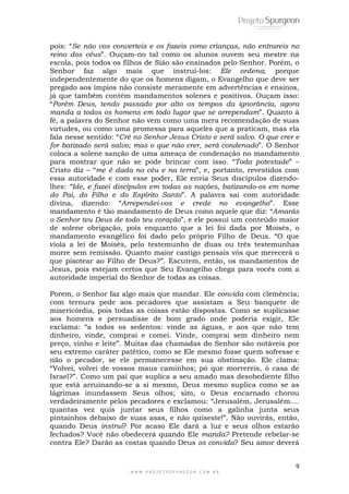 pois: “Se não vos converteis e os fazeis como crianças, não entrareis no 
reino dos céus”. Ouçam-no tal como os alunos ouvem seu mestre na 
escola, pois todos os filhos de Sião são ensinados pelo Senhor. Porém, o 
Senhor faz algo mais que instruí-los: Ele ordena; porque 
independentemente do que os homens digam, o Evangelho que deve ser 
pregado aos ímpios não consiste meramente em advertências e ensinos, 
já que também contém mandamentos solenes e positivos. Ouçam isso: 
“Porém Deus, tendo passado por alto os tempos da ignorância, agora 
manda a todos os homens em todo lugar que se arrependam”. Quanto à 
fé, a palavra do Senhor não vem como uma mera recomendação de suas 
virtudes, ou como uma promessa para aqueles que a praticam, mas ela 
fala nesse sentido: “Crê no Senhor Jesus Cristo e será salvo. O que crer e 
for batizado será salvo; mas o que não crer, será condenado”. O Senhor 
coloca a solene sanção de uma ameaça de condenação no mandamento 
para mostrar que não se pode brincar com isso. “Toda potestade” – 
Cristo diz – “me é dada no céu e na terra”, e, portanto, revestidos com 
essa autoridade e com esse poder, Ele envia Seus discípulos dizendo-lhes: 
“Ide, e fazei discípulos em todas as nações, batizando-os em nome 
do Pai, do Filho e do Espírito Santo”. A palavra sai com autoridade 
divina, dizendo: “Arrependei-vos e crede no evangelho”. Esse 
mandamento é tão mandamento de Deus como aquele que diz: “Amarás 
o Senhor teu Deus de todo teu coração”, e ele possui um conteúdo maior 
de solene obrigação, pois enquanto que a lei foi dada por Moisés, o 
mandamento evangélico foi dado pelo próprio Filho de Deus. “O que 
viola a lei de Moisés, pelo testemunho de duas ou três testemunhas 
morre sem remissão. Quanto maior castigo pensais vós que merecerá o 
que pisotear ao Filho de Deus?”. Escutem, então, os mandamentos de 
Jesus, pois estejam certos que Seu Evangelho chega para vocês com a 
autoridade imperial do Senhor de todas as coisas. 
Porem, o Senhor faz algo mais que mandar. Ele convida com clemência; 
com ternura pede aos pecadores que assistam a Seu banquete de 
misericórdia, pois todas as coisas estão dispostas. Como se suplicasse 
aos homens e persuadisse de bom grado onde poderia exigir, Ele 
exclama: “a todos os sedentos: vinde as águas, e aos que não tem 
dinheiro, vinde, comprai e comei. Vinde, comprai sem dinheiro nem 
preço, vinho e leite”. Muitas das chamadas do Senhor são notáveis por 
seu extremo caráter patético, como se Ele mesmo fosse quem sofresse e 
não o pecador, se ele permanecesse em sua obstinação. Ele clama: 
“Volvei, volvei de vossos maus caminhos; pó que morrereis, ó casa de 
Israel?”. Como um pai que suplica a seu amado mas desobediente filho 
que está arruinando-se a si mesmo, Deus mesmo suplica como se as 
lágrimas inundassem Seus olhos; sim, o Deus encarnado chorou 
verdadeiramente pelos pecadores e exclamou: “Jerusalém, Jerusalém.... 
quantas vez quis juntar seus filhos como a galinha junta seus 
pintainhos debaixo de suas asas, e não quiseste!”. Não ouvirás, então, 
quando Deus instrui? Por acaso Ele dará a luz e seus olhos estarão 
fechados? Você não obedecerá quando Ele manda? Pretende rebelar-se 
contra Ele? Darão as costas quando Deus os convida? Seu amor deverá 
9 
W W W . P R O J E T O S P U R G E O N . C O M . B R 
 