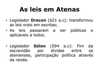 As leis em Atenas
• Legislador Dracon (621 a.c): transformou
as leis orais em escritas;
• As leis passaram a ser públicas e
aplicaveis a todos.
• Legislador Sólon (594 a.c): Fim da
escravidão por dívidas entre os
atenienses, participação política através
da renda.
 