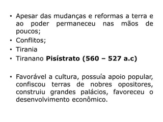• Apesar das mudanças e reformas a terra e
ao poder permaneceu nas mãos de
poucos;
• Conflitos;
• Tirania
• Tiranano Pisístrato (560 – 527 a.c)
• Favorável a cultura, possuía apoio popular,
confiscou terras de nobres opositores,
construiu grandes palácios, favoreceu o
desenvolvimento econômico.
 