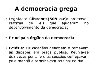A democracia grega
• Legislador Clístenes(508 a.c): promoveu
reforma de leis que ajudaram no
desenvolvimento da democracia;
• Principais órgãos da democracia:
• Eclésia: Os cidadãos debatiam e tomavam
as decisões em praça pública. Reunia-se
dez vezes por ano e as sessões começavam
pela manhã e terminavam ao final do dia.
 