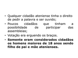 • Qualquer cidadão ateniense tinha o direito
de pedir a palavra e ser ouvido;
• Poucos cidadãos que tinham a
possibilidade de participar das
assembleias;
• Votação era erguendo os braços.
• Somente eram considerados cidadãos
os homens maiores de 18 anos sendo
filho de pai e mãe atenienses.
 