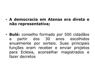 • A democracia em Atenas era direta e
não representativa;
• Bulé: conselho formado por 500 cidadãos
a partir dos 30 anos escolhidos
anualmente por sorteio. Suas principais
funções eram receber e enviar projetos
para Eclesia, aconselhar magistrados e
fazer decretos
 