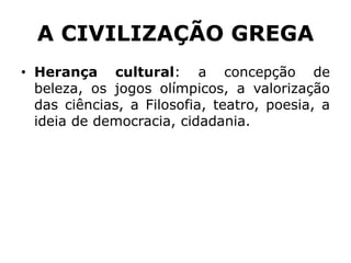 A CIVILIZAÇÃO GREGA
• Herança cultural: a concepção de
beleza, os jogos olímpicos, a valorização
das ciências, a Filosofia, teatro, poesia, a
ideia de democracia, cidadania.
 