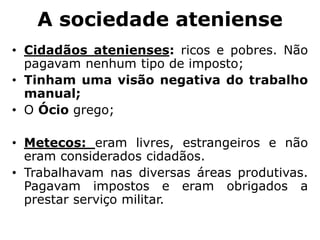 A sociedade ateniense
• Cidadãos atenienses: ricos e pobres. Não
pagavam nenhum tipo de imposto;
• Tinham uma visão negativa do trabalho
manual;
• O Ócio grego;
• Metecos: eram livres, estrangeiros e não
eram considerados cidadãos.
• Trabalhavam nas diversas áreas produtivas.
Pagavam impostos e eram obrigados a
prestar serviço militar.
 
