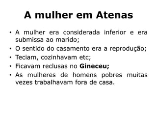 A mulher em Atenas
• A mulher era considerada inferior e era
submissa ao marido;
• O sentido do casamento era a reprodução;
• Teciam, cozinhavam etc;
• Ficavam reclusas no Gineceu;
• As mulheres de homens pobres muitas
vezes trabalhavam fora de casa.
 