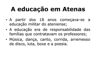 A educação em Atenas
• A partir dos 18 anos começava-se a
educação militar do ateniense;
• A educação era de responsabilidade das
famílias que contratavam os professores;
• Música, dança, canto, corrida, arremesso
de disco, luta, boxe e a poesia.
 