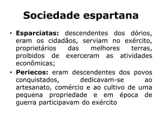Sociedade espartana
• Esparciatas: descendentes dos dórios,
eram os cidadãos, serviam no exército,
proprietários das melhores terras,
proibidos de exerceram as atividades
econômicas;
• Periecos: eram descendentes dos povos
conquistados, dedicavam-se ao
artesanato, comércio e ao cultivo de uma
pequena propriedade e em época de
guerra participavam do exército
 