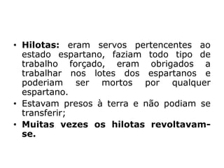 • Hilotas: eram servos pertencentes ao
estado espartano, faziam todo tipo de
trabalho forçado, eram obrigados a
trabalhar nos lotes dos espartanos e
poderiam ser mortos por qualquer
espartano.
• Estavam presos à terra e não podiam se
transferir;
• Muitas vezes os hilotas revoltavam-
se.
 