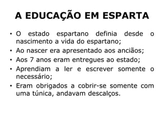 A EDUCAÇÃO EM ESPARTA
• O estado espartano definia desde o
nascimento a vida do espartano;
• Ao nascer era apresentado aos anciãos;
• Aos 7 anos eram entregues ao estado;
• Aprendiam a ler e escrever somente o
necessário;
• Eram obrigados a cobrir-se somente com
uma túnica, andavam descalços.
 