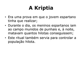 A Kriptia
• Era uma prova em que o jovem espartano
tinha que realizar;
• Durante o dia, os meninos espartanos iam
ao campo munidos de punhais e, à noite,
matavam quantos hilotas conseguissem;
• Este ritual também servia para controlar a
população hilota.
 