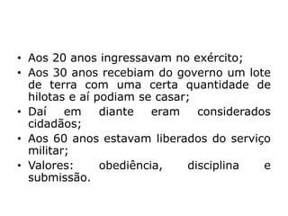 • Aos 20 anos ingressavam no exército;
• Aos 30 anos recebiam do governo um lote
de terra com uma certa quantidade de
hilotas e aí podiam se casar;
• Daí em diante eram considerados
cidadãos;
• Aos 60 anos estavam liberados do serviço
militar;
• Valores: obediência, disciplina e
submissão.
 