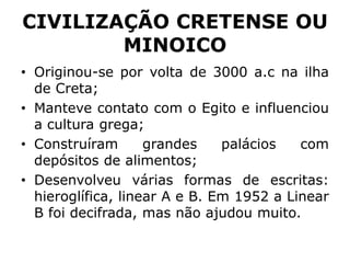 CIVILIZAÇÃO CRETENSE OU
MINOICO
• Originou-se por volta de 3000 a.c na ilha
de Creta;
• Manteve contato com o Egito e influenciou
a cultura grega;
• Construíram grandes palácios com
depósitos de alimentos;
• Desenvolveu várias formas de escritas:
hieroglífica, linear A e B. Em 1952 a Linear
B foi decifrada, mas não ajudou muito.
 