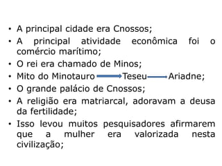 • A principal cidade era Cnossos;
• A principal atividade econômica foi o
comércio marítimo;
• O rei era chamado de Minos;
• Mito do Minotauro Teseu Ariadne;
• O grande palácio de Cnossos;
• A religião era matriarcal, adoravam a deusa
da fertilidade;
• Isso levou muitos pesquisadores afirmarem
que a mulher era valorizada nesta
civilização;
 