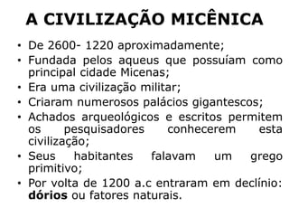 A CIVILIZAÇÃO MICÊNICA
• De 2600- 1220 aproximadamente;
• Fundada pelos aqueus que possuíam como
principal cidade Micenas;
• Era uma civilização militar;
• Criaram numerosos palácios gigantescos;
• Achados arqueológicos e escritos permitem
os pesquisadores conhecerem esta
civilização;
• Seus habitantes falavam um grego
primitivo;
• Por volta de 1200 a.c entraram em declínio:
dórios ou fatores naturais.
 