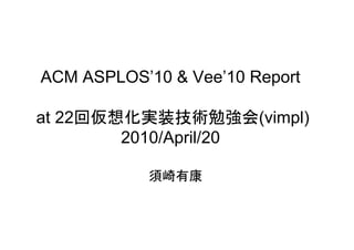 ACM ASPLOS’10 & Vee’10 Report

   22       装
at 22回仮想化実装技術勉強会(vimpl)
                      (vimpl)
        2010/April/20

            須崎有康
 