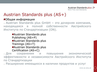www.as-plus.at
Austrian Standards plus (AS+)
Austrian Standards plus
Publishing (AS+P)
Austrian Standards plus
Trainings (AS+T)
Austrian Standards plus
Certification (AS+C)
Общая информация
➢ Austrian Standards plus GmbH – это дочерняя компания,
находящаяся в полной собственности Австрийского
Института по Стандартизации (ON).
➢ Для сохранения и повышения экономической
эффективности и независимости Австрийского Института
по Стандартизации
➢ Расширение имеющихся в наличии продуктов и услуг
 