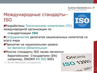 www.as-plus.at
Международные стандарты–
ISO
Разработаны Техническими комитетами (TC)
международной организации по
стандартизации ISO
Сотрудничество делегатов национальных комитетов со
всего мира
Принятие на национальном уровне
не является обязательным
Многие стандарты ISO также являются
Европейскими Стандартами (EN)
например, ÖNORM EN ISO 9001
•-> 20 лет Венскому соглашению
 