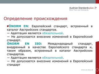www.as-plus.at
Определение происхождения
ÖNORM EN: Европейский стандарт, встроенный в
каталог Австрийских стандартов.
― Адаптация является обязательной.
― Не допускается внесение изменений в Европейский
стандарт.
ÖNORM EN ISO: Международный стандарт,
внедренный в качестве Европейского стандарта и,
таким образом, встроенный в каталог Австрийских
стандартов.
― Адаптация является обязательной.
― Не допускается внесение изменений в Европейский
стандарт
 