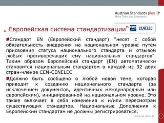 www.as-plus.at
„ Европейская система стандартизации“
Стандарт EN (Европейский стандарт) “несет с собой
обязательность внедрения на национальном уровне путем
присвоения статуса национального стандарта и отзывом
любых противоречащих ему национальных стандартов".
Таким образом Европейский стандарт (EN) автоматически
становится национальным стандартом в каждой из 32 двух
стран-членов CEN-CENELEC
Должно быть сообщено о любой новой теме, которая
приводит к созданию национального стандарта (за
исключением документов, идентичных международным или
европейским), инициированной на национальном уровне. Это
также включает в себя изменения к и/или пересмотрам
существующих стандартов. Национальные Дополнения к
Европейским стандартам не должны регистрироваться.
 