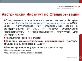 www.as-plus.at
2
Австрийский Институт по Стандартизации
Ответственность в вопросах стандартизации в Австрии
лежит на Австрийском институте по стандартизации (ASI).
Закон (Normengesetz или Федеральный закон о
стандартизации от 1971 г.) требует обеспечения
инфраструктуры и организационной структуры для
стандартизации.
Не является органом власти
Является некоммерческой организацией (частное
объединение, основано в 1920 г.)
Финансирование осуществляется при помощи
Продажи продукции и услуг
Общественных и официальных взносов
 