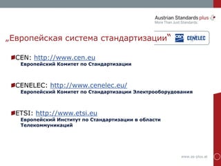 www.as-plus.at
„Европейская система стандартизации“
CEN: http://www.cen.eu
Европейский Комитет по Стандартизации
CENELEC: http://www.cenelec.eu/
Европейский Комитет по Стандартизации Электрооборудования
ETSI: http://www.etsi.eu
Европейский Институт по Стандартизации в области
Телекоммуникаций
 