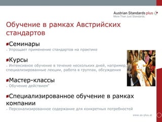 www.as-plus.at
Обучение в рамках Австрийских
стандартов
Семинары
➢ Упрощает применение стандартов на практике
Курсы
➢ Интенсивное обучение в течение нескольких дней, например,
специализированные лекции, работа в группах, обсуждения
Мастер-классы
➢ Обучение действием“
Специализированное обучение в рамках
компании
➢ Персонализированное содержание для конкретных потребностей
 