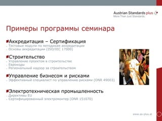 www.as-plus.at
Примеры программы семинара
Аккредитация – Сертификация
➢ Тестовые модули по методикам аккредитации
➢ Основы аккредитации (ISO/IEC 17000)
Строительство
➢ Управление проектом в строительстве
➢ Еврокоды
➢ Региональный надзор за строительством
Управление бизнесом и рисками
➢ Эффективный специалист по управлению рисками (ONR 49003)
Электротехническая промышленность
➢ Директивы EU
➢ Сертифицированный электромонтер (ONR 151070)
 