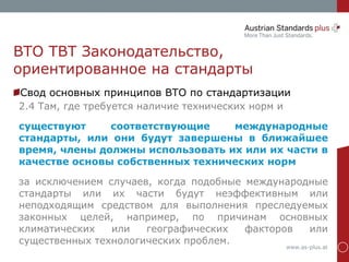 www.as-plus.at
ВТО TBT Законодательство,
ориентированное на стандарты
Свод основных принципов ВТО по стандартизации
2.4 Там, где требуется наличие технических норм и
существуют соответствующие международные
стандарты, или они будут завершены в ближайшее
время, члены должны использовать их или их части в
качестве основы собственных технических норм
за исключением случаев, когда подобные международные
стандарты или их части будут неэффективным или
неподходящим средством для выполнения преследуемых
законных целей, например, по причинам основных
климатических или географических факторов или
существенных технологических проблем.
 