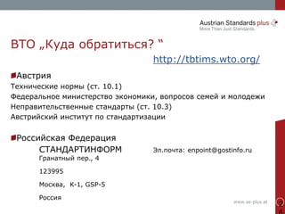 www.as-plus.at
2
ВТО „Куда обратиться? “
http://tbtims.wto.org/
Австрия
Технические нормы (ст. 10.1)
Федеральное министерство экономики, вопросов семей и молодежи
Неправительственные стандарты (ст. 10.3)
Австрийский институт по стандартизации
Российская Федерация
СТАНДАРТИНФОРМ Эл.почта: enpoint@gostinfo.ru
Гранатный пер., 4
123995
Москва, K-1, GSP-5
Россия
 
