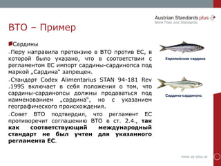 www.as-plus.at
ВТО – Пример
Сардины
➢Перу направила претензию в ВТО против ЕС, в
которой было указано, что в соответствии с
регламентом ЕС импорт сардины-сардинопса под
маркой „Сардина“ запрещен.
➢Стандарт Codex Alimentarius STAN 94-181 Rev
.1995 включает в себя положения о том, что
сардины-сардинопсы должны продаваться под
наименованием „сардина“, но с указанием
географического происхождения.
➢Совет ВТО подтвердил, что регламент ЕС
противоречит соглашению ВТО в ст. 2.4., так
как соответствующий международный
стандарт не был учтен для указанного
регламента ЕС.
Европейская сардина
Сардина-сардинопс
 