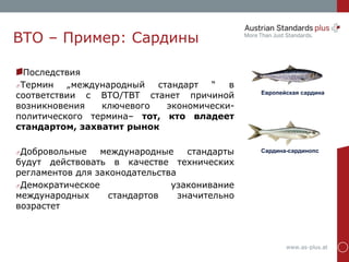 www.as-plus.at
ВТО – Пример: Сардины
Последствия
Термин „международный стандарт “ в
соответствии с ВТО/TBT станет причиной
возникновения ключевого экономически-
политического термина– тот, кто владеет
стандартом, захватит рынок
Добровольные международные стандарты
будут действовать в качестве технических
регламентов для законодательства
Демократическое узаконивание
международных стандартов значительно
возрастет
Европейская сардина
Сардина-сардинопс
 