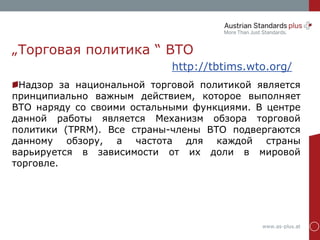 www.as-plus.at
„Торговая политика “ ВТО
http://tbtims.wto.org/
Надзор за национальной торговой политикой является
принципиально важным действием, которое выполняет
ВТО наряду со своими остальными функциями. В центре
данной работы является Механизм обзора торговой
политики (TPRM). Все страны-члены ВТО подвергаются
данному обзору, а частота для каждой страны
варьируется в зависимости от их доли в мировой
торговле.
 